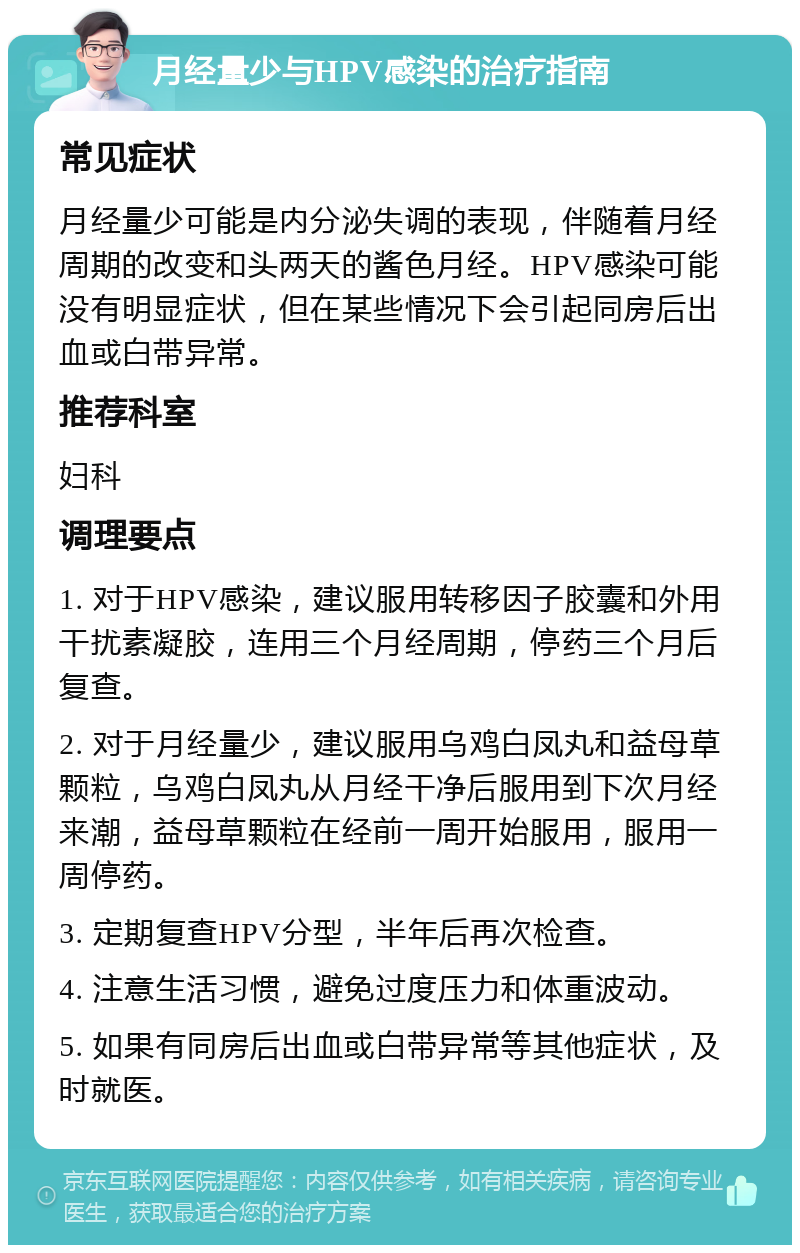 月经量少与HPV感染的治疗指南 常见症状 月经量少可能是内分泌失调的表现，伴随着月经周期的改变和头两天的酱色月经。HPV感染可能没有明显症状，但在某些情况下会引起同房后出血或白带异常。 推荐科室 妇科 调理要点 1. 对于HPV感染，建议服用转移因子胶囊和外用干扰素凝胶，连用三个月经周期，停药三个月后复查。 2. 对于月经量少，建议服用乌鸡白凤丸和益母草颗粒，乌鸡白凤丸从月经干净后服用到下次月经来潮，益母草颗粒在经前一周开始服用，服用一周停药。 3. 定期复查HPV分型，半年后再次检查。 4. 注意生活习惯，避免过度压力和体重波动。 5. 如果有同房后出血或白带异常等其他症状，及时就医。