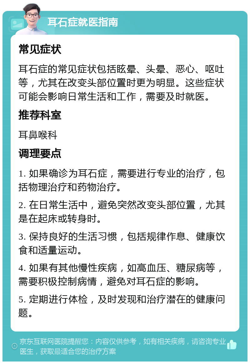 耳石症就医指南 常见症状 耳石症的常见症状包括眩晕、头晕、恶心、呕吐等，尤其在改变头部位置时更为明显。这些症状可能会影响日常生活和工作，需要及时就医。 推荐科室 耳鼻喉科 调理要点 1. 如果确诊为耳石症，需要进行专业的治疗，包括物理治疗和药物治疗。 2. 在日常生活中，避免突然改变头部位置，尤其是在起床或转身时。 3. 保持良好的生活习惯，包括规律作息、健康饮食和适量运动。 4. 如果有其他慢性疾病，如高血压、糖尿病等，需要积极控制病情，避免对耳石症的影响。 5. 定期进行体检，及时发现和治疗潜在的健康问题。