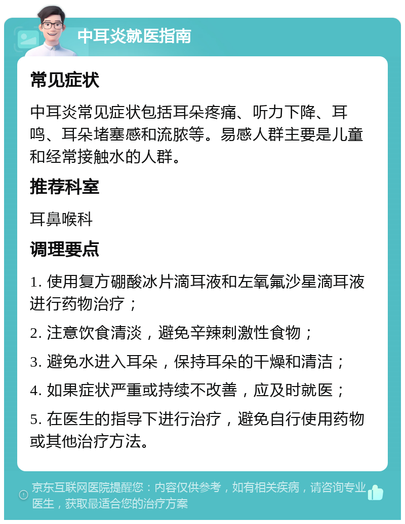 中耳炎就医指南 常见症状 中耳炎常见症状包括耳朵疼痛、听力下降、耳鸣、耳朵堵塞感和流脓等。易感人群主要是儿童和经常接触水的人群。 推荐科室 耳鼻喉科 调理要点 1. 使用复方硼酸冰片滴耳液和左氧氟沙星滴耳液进行药物治疗； 2. 注意饮食清淡，避免辛辣刺激性食物； 3. 避免水进入耳朵，保持耳朵的干燥和清洁； 4. 如果症状严重或持续不改善，应及时就医； 5. 在医生的指导下进行治疗，避免自行使用药物或其他治疗方法。