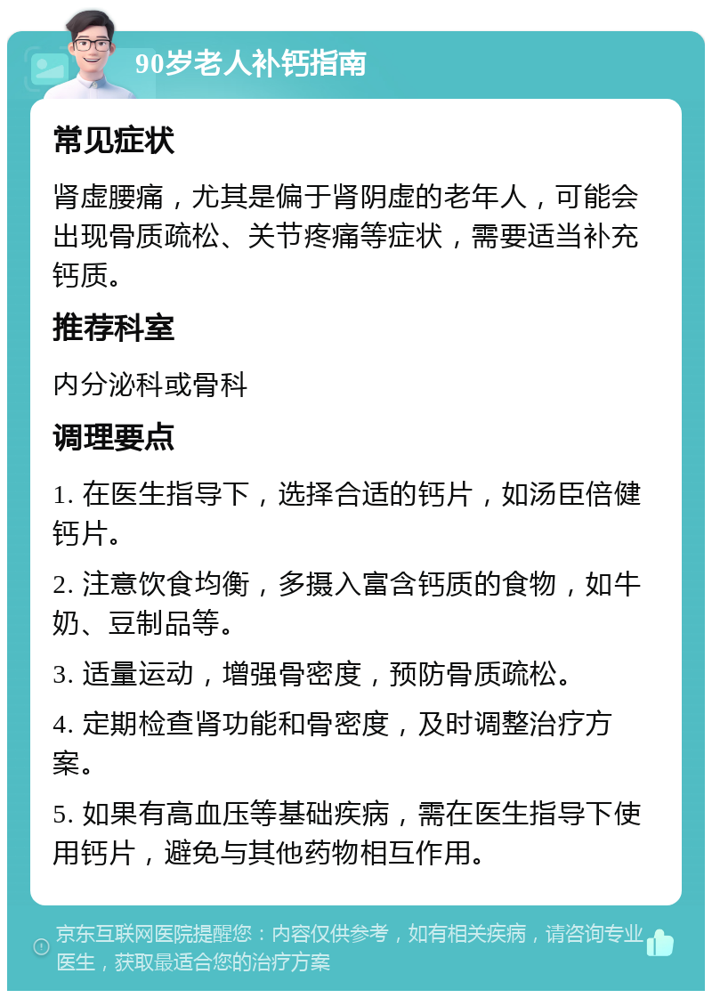 90岁老人补钙指南 常见症状 肾虚腰痛，尤其是偏于肾阴虚的老年人，可能会出现骨质疏松、关节疼痛等症状，需要适当补充钙质。 推荐科室 内分泌科或骨科 调理要点 1. 在医生指导下，选择合适的钙片，如汤臣倍健钙片。 2. 注意饮食均衡，多摄入富含钙质的食物，如牛奶、豆制品等。 3. 适量运动，增强骨密度，预防骨质疏松。 4. 定期检查肾功能和骨密度，及时调整治疗方案。 5. 如果有高血压等基础疾病，需在医生指导下使用钙片，避免与其他药物相互作用。