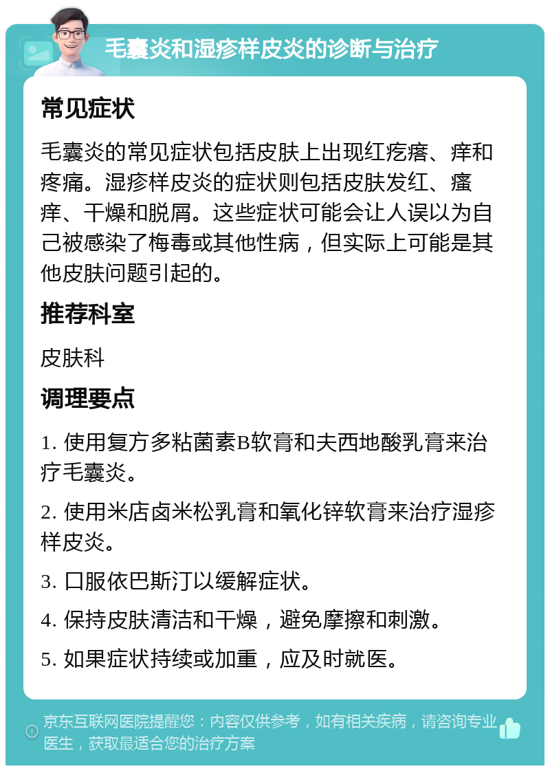 毛囊炎和湿疹样皮炎的诊断与治疗 常见症状 毛囊炎的常见症状包括皮肤上出现红疙瘩、痒和疼痛。湿疹样皮炎的症状则包括皮肤发红、瘙痒、干燥和脱屑。这些症状可能会让人误以为自己被感染了梅毒或其他性病，但实际上可能是其他皮肤问题引起的。 推荐科室 皮肤科 调理要点 1. 使用复方多粘菌素B软膏和夫西地酸乳膏来治疗毛囊炎。 2. 使用米店卤米松乳膏和氧化锌软膏来治疗湿疹样皮炎。 3. 口服依巴斯汀以缓解症状。 4. 保持皮肤清洁和干燥，避免摩擦和刺激。 5. 如果症状持续或加重，应及时就医。