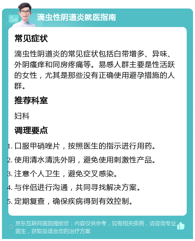 滴虫性阴道炎就医指南 常见症状 滴虫性阴道炎的常见症状包括白带增多、异味、外阴瘙痒和同房疼痛等。易感人群主要是性活跃的女性，尤其是那些没有正确使用避孕措施的人群。 推荐科室 妇科 调理要点 口服甲硝唑片，按照医生的指示进行用药。 使用清水清洗外阴，避免使用刺激性产品。 注意个人卫生，避免交叉感染。 与伴侣进行沟通，共同寻找解决方案。 定期复查，确保疾病得到有效控制。