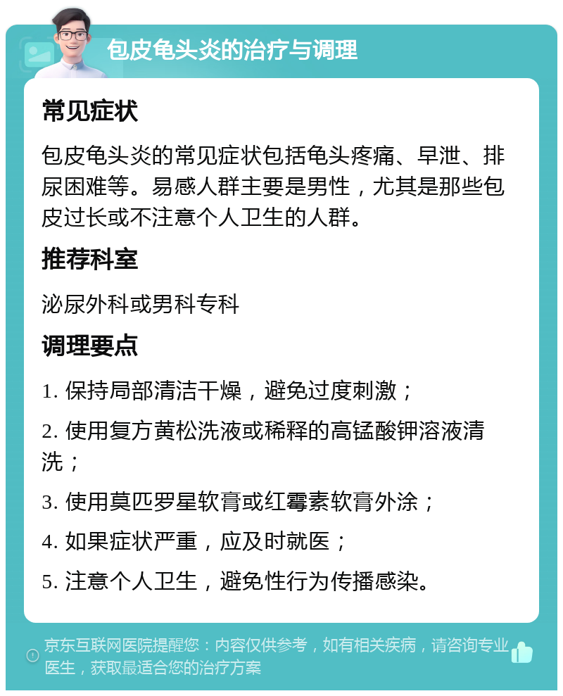 包皮龟头炎的治疗与调理 常见症状 包皮龟头炎的常见症状包括龟头疼痛、早泄、排尿困难等。易感人群主要是男性，尤其是那些包皮过长或不注意个人卫生的人群。 推荐科室 泌尿外科或男科专科 调理要点 1. 保持局部清洁干燥，避免过度刺激； 2. 使用复方黄松洗液或稀释的高锰酸钾溶液清洗； 3. 使用莫匹罗星软膏或红霉素软膏外涂； 4. 如果症状严重，应及时就医； 5. 注意个人卫生，避免性行为传播感染。