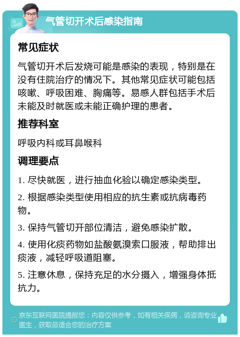 气管切开术后感染指南 常见症状 气管切开术后发烧可能是感染的表现，特别是在没有住院治疗的情况下。其他常见症状可能包括咳嗽、呼吸困难、胸痛等。易感人群包括手术后未能及时就医或未能正确护理的患者。 推荐科室 呼吸内科或耳鼻喉科 调理要点 1. 尽快就医，进行抽血化验以确定感染类型。 2. 根据感染类型使用相应的抗生素或抗病毒药物。 3. 保持气管切开部位清洁，避免感染扩散。 4. 使用化痰药物如盐酸氨溴索口服液，帮助排出痰液，减轻呼吸道阻塞。 5. 注意休息，保持充足的水分摄入，增强身体抵抗力。