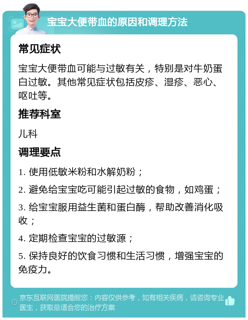 宝宝大便带血的原因和调理方法 常见症状 宝宝大便带血可能与过敏有关，特别是对牛奶蛋白过敏。其他常见症状包括皮疹、湿疹、恶心、呕吐等。 推荐科室 儿科 调理要点 1. 使用低敏米粉和水解奶粉； 2. 避免给宝宝吃可能引起过敏的食物，如鸡蛋； 3. 给宝宝服用益生菌和蛋白酶，帮助改善消化吸收； 4. 定期检查宝宝的过敏源； 5. 保持良好的饮食习惯和生活习惯，增强宝宝的免疫力。