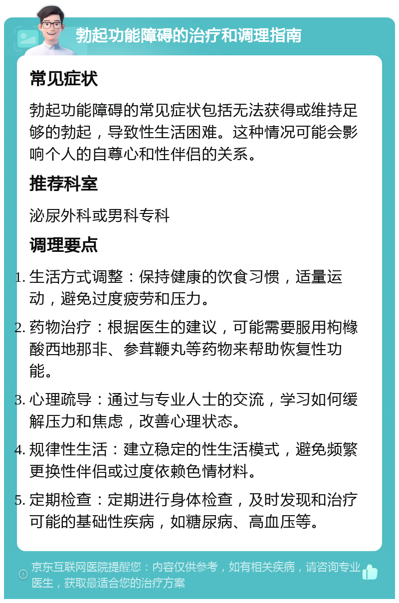 勃起功能障碍的治疗和调理指南 常见症状 勃起功能障碍的常见症状包括无法获得或维持足够的勃起，导致性生活困难。这种情况可能会影响个人的自尊心和性伴侣的关系。 推荐科室 泌尿外科或男科专科 调理要点 生活方式调整：保持健康的饮食习惯，适量运动，避免过度疲劳和压力。 药物治疗：根据医生的建议，可能需要服用枸橼酸西地那非、参茸鞭丸等药物来帮助恢复性功能。 心理疏导：通过与专业人士的交流，学习如何缓解压力和焦虑，改善心理状态。 规律性生活：建立稳定的性生活模式，避免频繁更换性伴侣或过度依赖色情材料。 定期检查：定期进行身体检查，及时发现和治疗可能的基础性疾病，如糖尿病、高血压等。