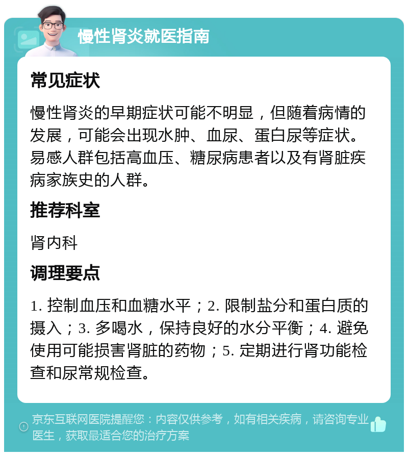 慢性肾炎就医指南 常见症状 慢性肾炎的早期症状可能不明显，但随着病情的发展，可能会出现水肿、血尿、蛋白尿等症状。易感人群包括高血压、糖尿病患者以及有肾脏疾病家族史的人群。 推荐科室 肾内科 调理要点 1. 控制血压和血糖水平；2. 限制盐分和蛋白质的摄入；3. 多喝水，保持良好的水分平衡；4. 避免使用可能损害肾脏的药物；5. 定期进行肾功能检查和尿常规检查。