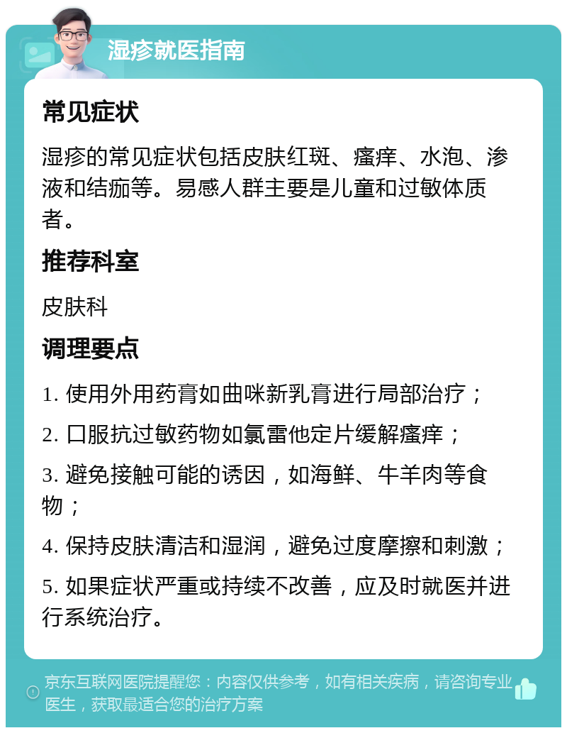 湿疹就医指南 常见症状 湿疹的常见症状包括皮肤红斑、瘙痒、水泡、渗液和结痂等。易感人群主要是儿童和过敏体质者。 推荐科室 皮肤科 调理要点 1. 使用外用药膏如曲咪新乳膏进行局部治疗； 2. 口服抗过敏药物如氯雷他定片缓解瘙痒； 3. 避免接触可能的诱因，如海鲜、牛羊肉等食物； 4. 保持皮肤清洁和湿润，避免过度摩擦和刺激； 5. 如果症状严重或持续不改善，应及时就医并进行系统治疗。