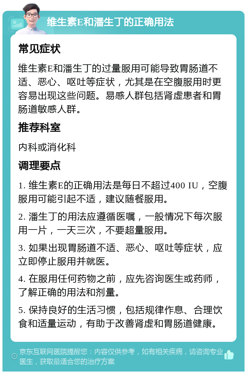 维生素E和潘生丁的正确用法 常见症状 维生素E和潘生丁的过量服用可能导致胃肠道不适、恶心、呕吐等症状，尤其是在空腹服用时更容易出现这些问题。易感人群包括肾虚患者和胃肠道敏感人群。 推荐科室 内科或消化科 调理要点 1. 维生素E的正确用法是每日不超过400 IU，空腹服用可能引起不适，建议随餐服用。 2. 潘生丁的用法应遵循医嘱，一般情况下每次服用一片，一天三次，不要超量服用。 3. 如果出现胃肠道不适、恶心、呕吐等症状，应立即停止服用并就医。 4. 在服用任何药物之前，应先咨询医生或药师，了解正确的用法和剂量。 5. 保持良好的生活习惯，包括规律作息、合理饮食和适量运动，有助于改善肾虚和胃肠道健康。