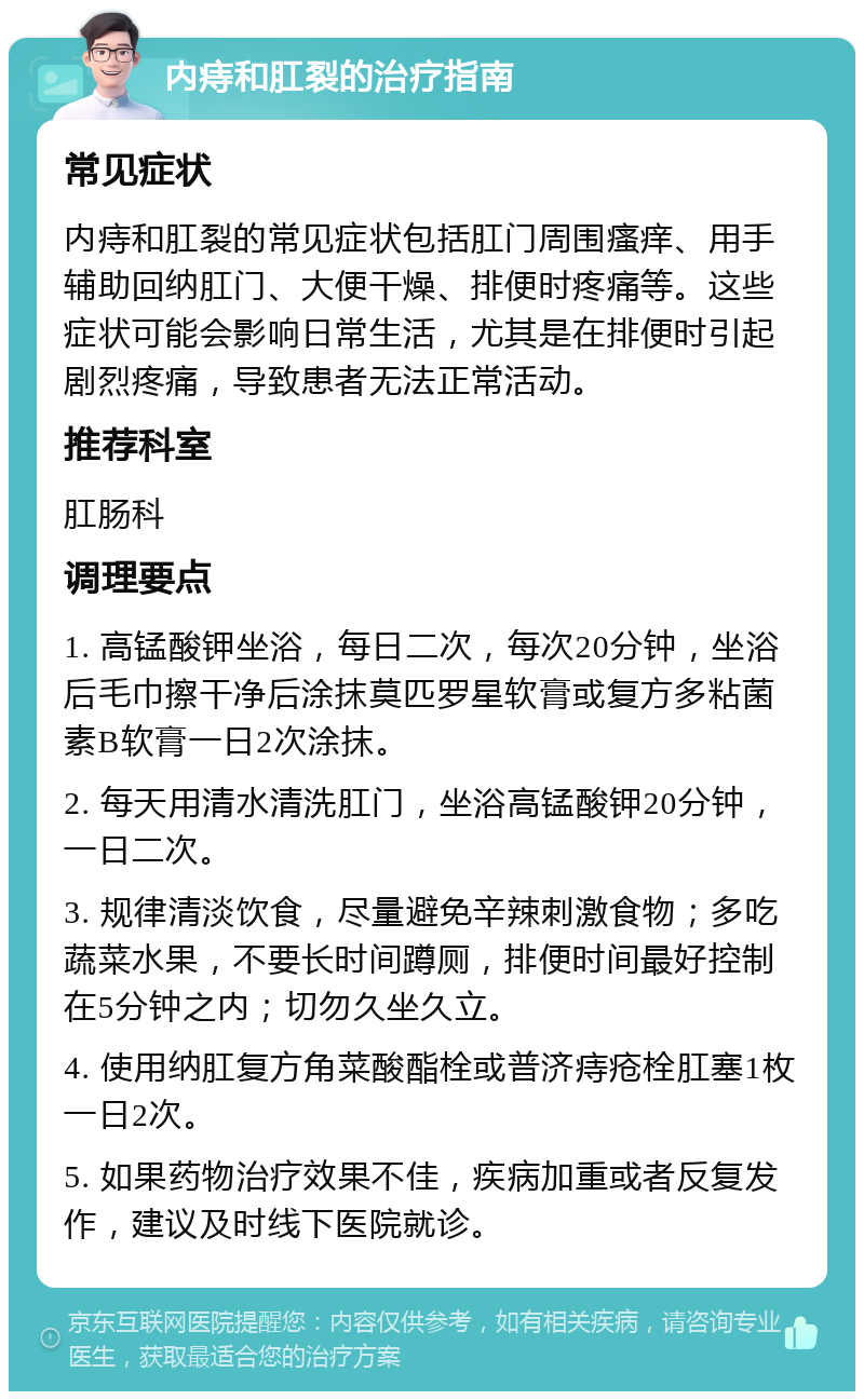 内痔和肛裂的治疗指南 常见症状 内痔和肛裂的常见症状包括肛门周围瘙痒、用手辅助回纳肛门、大便干燥、排便时疼痛等。这些症状可能会影响日常生活，尤其是在排便时引起剧烈疼痛，导致患者无法正常活动。 推荐科室 肛肠科 调理要点 1. 高锰酸钾坐浴，每日二次，每次20分钟，坐浴后毛巾擦干净后涂抹莫匹罗星软膏或复方多粘菌素B软膏一日2次涂抹。 2. 每天用清水清洗肛门，坐浴高锰酸钾20分钟，一日二次。 3. 规律清淡饮食，尽量避免辛辣刺激食物；多吃蔬菜水果，不要长时间蹲厕，排便时间最好控制在5分钟之内；切勿久坐久立。 4. 使用纳肛复方角菜酸酯栓或普济痔疮栓肛塞1枚一日2次。 5. 如果药物治疗效果不佳，疾病加重或者反复发作，建议及时线下医院就诊。