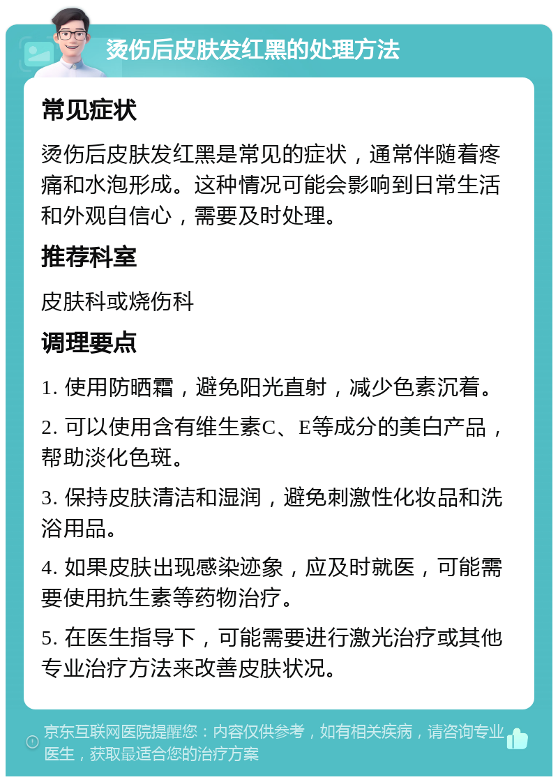 烫伤后皮肤发红黑的处理方法 常见症状 烫伤后皮肤发红黑是常见的症状，通常伴随着疼痛和水泡形成。这种情况可能会影响到日常生活和外观自信心，需要及时处理。 推荐科室 皮肤科或烧伤科 调理要点 1. 使用防晒霜，避免阳光直射，减少色素沉着。 2. 可以使用含有维生素C、E等成分的美白产品，帮助淡化色斑。 3. 保持皮肤清洁和湿润，避免刺激性化妆品和洗浴用品。 4. 如果皮肤出现感染迹象，应及时就医，可能需要使用抗生素等药物治疗。 5. 在医生指导下，可能需要进行激光治疗或其他专业治疗方法来改善皮肤状况。