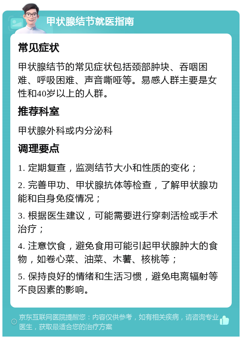 甲状腺结节就医指南 常见症状 甲状腺结节的常见症状包括颈部肿块、吞咽困难、呼吸困难、声音嘶哑等。易感人群主要是女性和40岁以上的人群。 推荐科室 甲状腺外科或内分泌科 调理要点 1. 定期复查，监测结节大小和性质的变化； 2. 完善甲功、甲状腺抗体等检查，了解甲状腺功能和自身免疫情况； 3. 根据医生建议，可能需要进行穿刺活检或手术治疗； 4. 注意饮食，避免食用可能引起甲状腺肿大的食物，如卷心菜、油菜、木薯、核桃等； 5. 保持良好的情绪和生活习惯，避免电离辐射等不良因素的影响。