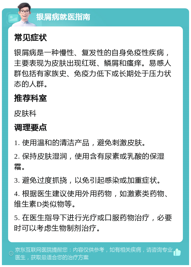 银屑病就医指南 常见症状 银屑病是一种慢性、复发性的自身免疫性疾病，主要表现为皮肤出现红斑、鳞屑和瘙痒。易感人群包括有家族史、免疫力低下或长期处于压力状态的人群。 推荐科室 皮肤科 调理要点 1. 使用温和的清洁产品，避免刺激皮肤。 2. 保持皮肤湿润，使用含有尿素或乳酸的保湿霜。 3. 避免过度抓挠，以免引起感染或加重症状。 4. 根据医生建议使用外用药物，如激素类药物、维生素D类似物等。 5. 在医生指导下进行光疗或口服药物治疗，必要时可以考虑生物制剂治疗。