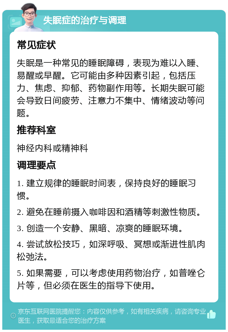 失眠症的治疗与调理 常见症状 失眠是一种常见的睡眠障碍，表现为难以入睡、易醒或早醒。它可能由多种因素引起，包括压力、焦虑、抑郁、药物副作用等。长期失眠可能会导致日间疲劳、注意力不集中、情绪波动等问题。 推荐科室 神经内科或精神科 调理要点 1. 建立规律的睡眠时间表，保持良好的睡眠习惯。 2. 避免在睡前摄入咖啡因和酒精等刺激性物质。 3. 创造一个安静、黑暗、凉爽的睡眠环境。 4. 尝试放松技巧，如深呼吸、冥想或渐进性肌肉松弛法。 5. 如果需要，可以考虑使用药物治疗，如普唑仑片等，但必须在医生的指导下使用。