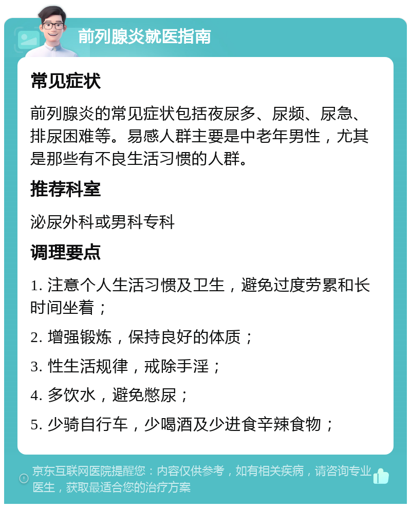 前列腺炎就医指南 常见症状 前列腺炎的常见症状包括夜尿多、尿频、尿急、排尿困难等。易感人群主要是中老年男性，尤其是那些有不良生活习惯的人群。 推荐科室 泌尿外科或男科专科 调理要点 1. 注意个人生活习惯及卫生，避免过度劳累和长时间坐着； 2. 增强锻炼，保持良好的体质； 3. 性生活规律，戒除手淫； 4. 多饮水，避免憋尿； 5. 少骑自行车，少喝酒及少进食辛辣食物；