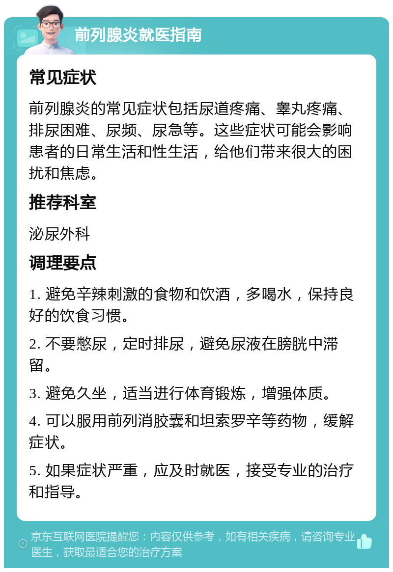 前列腺炎就医指南 常见症状 前列腺炎的常见症状包括尿道疼痛、睾丸疼痛、排尿困难、尿频、尿急等。这些症状可能会影响患者的日常生活和性生活，给他们带来很大的困扰和焦虑。 推荐科室 泌尿外科 调理要点 1. 避免辛辣刺激的食物和饮酒，多喝水，保持良好的饮食习惯。 2. 不要憋尿，定时排尿，避免尿液在膀胱中滞留。 3. 避免久坐，适当进行体育锻炼，增强体质。 4. 可以服用前列消胶囊和坦索罗辛等药物，缓解症状。 5. 如果症状严重，应及时就医，接受专业的治疗和指导。