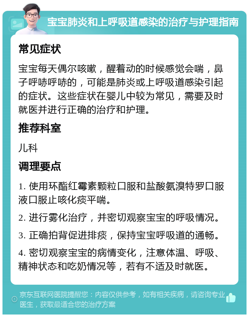 宝宝肺炎和上呼吸道感染的治疗与护理指南 常见症状 宝宝每天偶尔咳嗽，醒着动的时候感觉会喘，鼻子呼哧呼哧的，可能是肺炎或上呼吸道感染引起的症状。这些症状在婴儿中较为常见，需要及时就医并进行正确的治疗和护理。 推荐科室 儿科 调理要点 1. 使用环酯红霉素颗粒口服和盐酸氨溴特罗口服液口服止咳化痰平喘。 2. 进行雾化治疗，并密切观察宝宝的呼吸情况。 3. 正确拍背促进排痰，保持宝宝呼吸道的通畅。 4. 密切观察宝宝的病情变化，注意体温、呼吸、精神状态和吃奶情况等，若有不适及时就医。