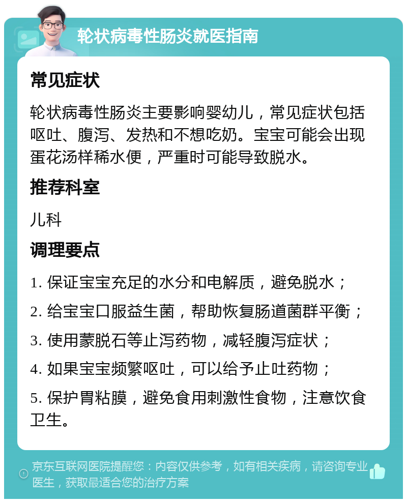 轮状病毒性肠炎就医指南 常见症状 轮状病毒性肠炎主要影响婴幼儿，常见症状包括呕吐、腹泻、发热和不想吃奶。宝宝可能会出现蛋花汤样稀水便，严重时可能导致脱水。 推荐科室 儿科 调理要点 1. 保证宝宝充足的水分和电解质，避免脱水； 2. 给宝宝口服益生菌，帮助恢复肠道菌群平衡； 3. 使用蒙脱石等止泻药物，减轻腹泻症状； 4. 如果宝宝频繁呕吐，可以给予止吐药物； 5. 保护胃粘膜，避免食用刺激性食物，注意饮食卫生。