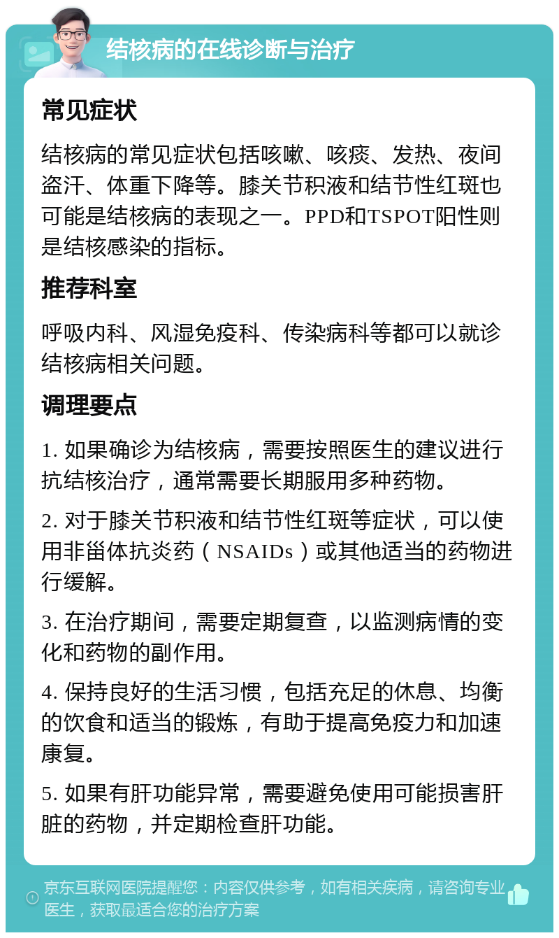 结核病的在线诊断与治疗 常见症状 结核病的常见症状包括咳嗽、咳痰、发热、夜间盗汗、体重下降等。膝关节积液和结节性红斑也可能是结核病的表现之一。PPD和TSPOT阳性则是结核感染的指标。 推荐科室 呼吸内科、风湿免疫科、传染病科等都可以就诊结核病相关问题。 调理要点 1. 如果确诊为结核病，需要按照医生的建议进行抗结核治疗，通常需要长期服用多种药物。 2. 对于膝关节积液和结节性红斑等症状，可以使用非甾体抗炎药（NSAIDs）或其他适当的药物进行缓解。 3. 在治疗期间，需要定期复查，以监测病情的变化和药物的副作用。 4. 保持良好的生活习惯，包括充足的休息、均衡的饮食和适当的锻炼，有助于提高免疫力和加速康复。 5. 如果有肝功能异常，需要避免使用可能损害肝脏的药物，并定期检查肝功能。