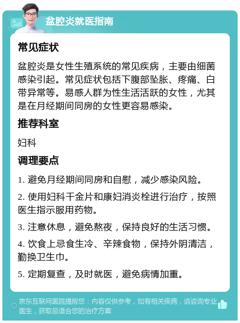 盆腔炎就医指南 常见症状 盆腔炎是女性生殖系统的常见疾病，主要由细菌感染引起。常见症状包括下腹部坠胀、疼痛、白带异常等。易感人群为性生活活跃的女性，尤其是在月经期间同房的女性更容易感染。 推荐科室 妇科 调理要点 1. 避免月经期间同房和自慰，减少感染风险。 2. 使用妇科千金片和康妇消炎栓进行治疗，按照医生指示服用药物。 3. 注意休息，避免熬夜，保持良好的生活习惯。 4. 饮食上忌食生冷、辛辣食物，保持外阴清洁，勤换卫生巾。 5. 定期复查，及时就医，避免病情加重。