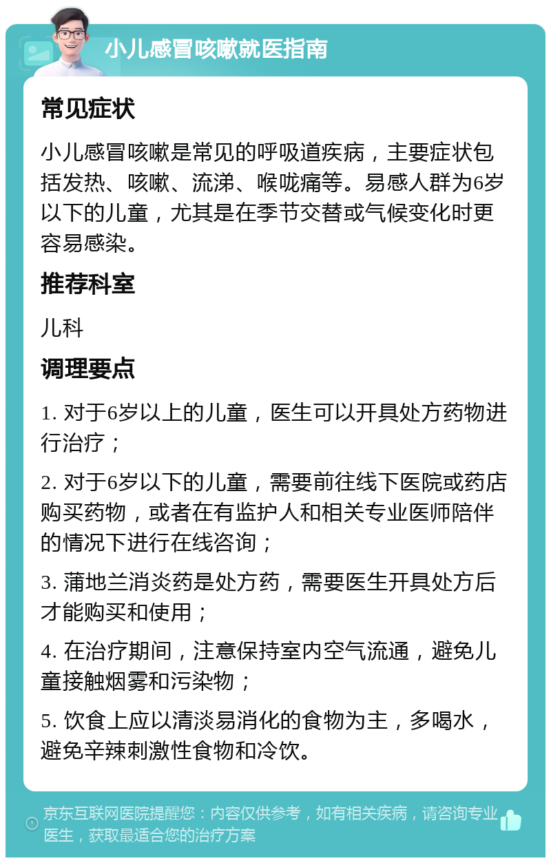 小儿感冒咳嗽就医指南 常见症状 小儿感冒咳嗽是常见的呼吸道疾病，主要症状包括发热、咳嗽、流涕、喉咙痛等。易感人群为6岁以下的儿童，尤其是在季节交替或气候变化时更容易感染。 推荐科室 儿科 调理要点 1. 对于6岁以上的儿童，医生可以开具处方药物进行治疗； 2. 对于6岁以下的儿童，需要前往线下医院或药店购买药物，或者在有监护人和相关专业医师陪伴的情况下进行在线咨询； 3. 蒲地兰消炎药是处方药，需要医生开具处方后才能购买和使用； 4. 在治疗期间，注意保持室内空气流通，避免儿童接触烟雾和污染物； 5. 饮食上应以清淡易消化的食物为主，多喝水，避免辛辣刺激性食物和冷饮。