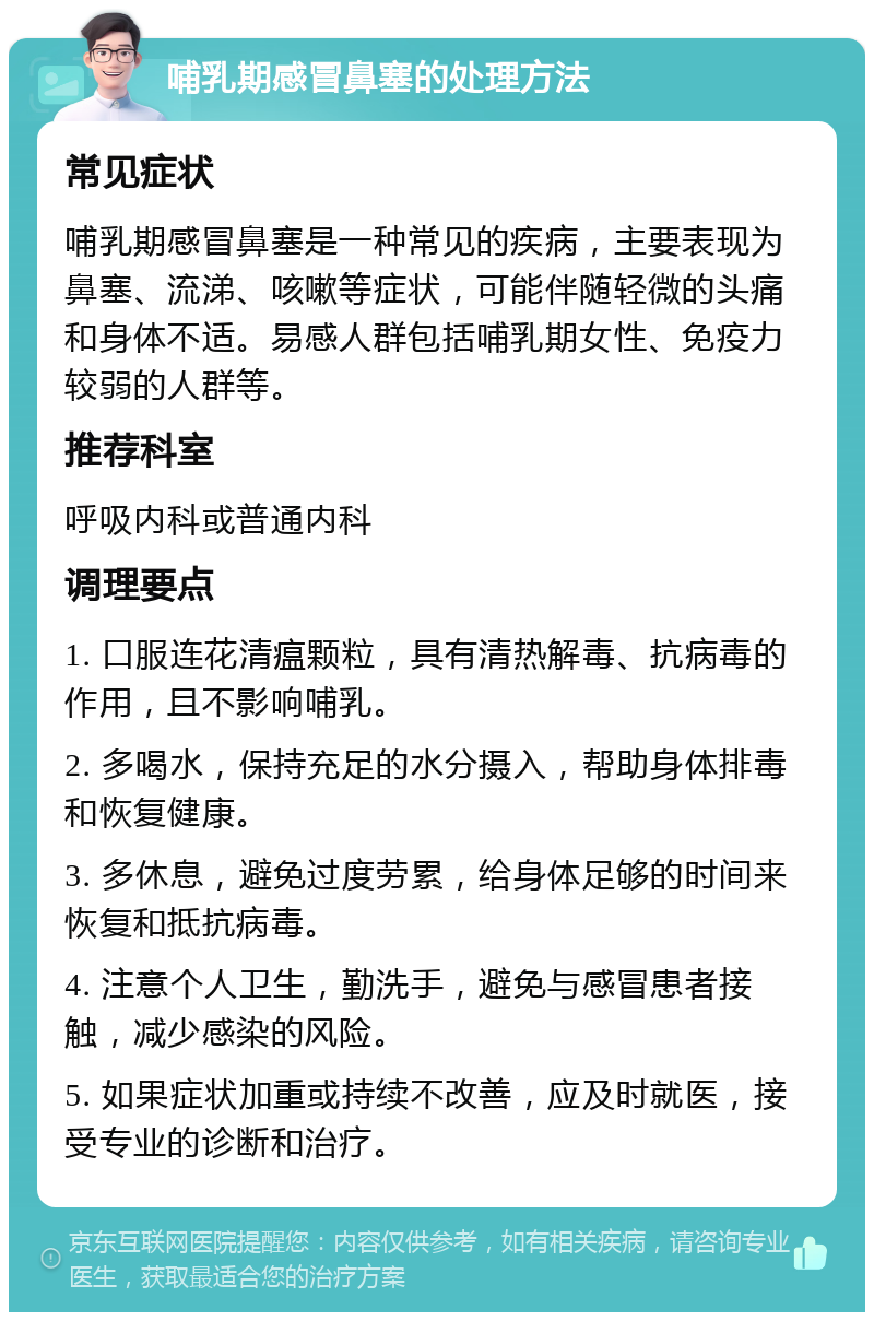 哺乳期感冒鼻塞的处理方法 常见症状 哺乳期感冒鼻塞是一种常见的疾病，主要表现为鼻塞、流涕、咳嗽等症状，可能伴随轻微的头痛和身体不适。易感人群包括哺乳期女性、免疫力较弱的人群等。 推荐科室 呼吸内科或普通内科 调理要点 1. 口服连花清瘟颗粒，具有清热解毒、抗病毒的作用，且不影响哺乳。 2. 多喝水，保持充足的水分摄入，帮助身体排毒和恢复健康。 3. 多休息，避免过度劳累，给身体足够的时间来恢复和抵抗病毒。 4. 注意个人卫生，勤洗手，避免与感冒患者接触，减少感染的风险。 5. 如果症状加重或持续不改善，应及时就医，接受专业的诊断和治疗。