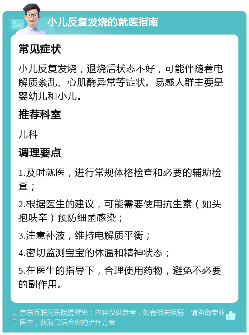 小儿反复发烧的就医指南 常见症状 小儿反复发烧，退烧后状态不好，可能伴随着电解质紊乱、心肌酶异常等症状。易感人群主要是婴幼儿和小儿。 推荐科室 儿科 调理要点 1.及时就医，进行常规体格检查和必要的辅助检查； 2.根据医生的建议，可能需要使用抗生素（如头孢呋辛）预防细菌感染； 3.注意补液，维持电解质平衡； 4.密切监测宝宝的体温和精神状态； 5.在医生的指导下，合理使用药物，避免不必要的副作用。