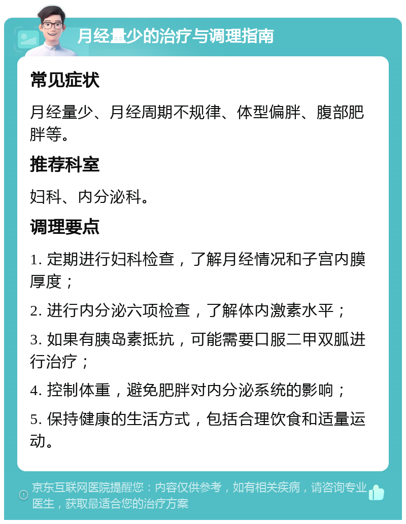 月经量少的治疗与调理指南 常见症状 月经量少、月经周期不规律、体型偏胖、腹部肥胖等。 推荐科室 妇科、内分泌科。 调理要点 1. 定期进行妇科检查，了解月经情况和子宫内膜厚度； 2. 进行内分泌六项检查，了解体内激素水平； 3. 如果有胰岛素抵抗，可能需要口服二甲双胍进行治疗； 4. 控制体重，避免肥胖对内分泌系统的影响； 5. 保持健康的生活方式，包括合理饮食和适量运动。