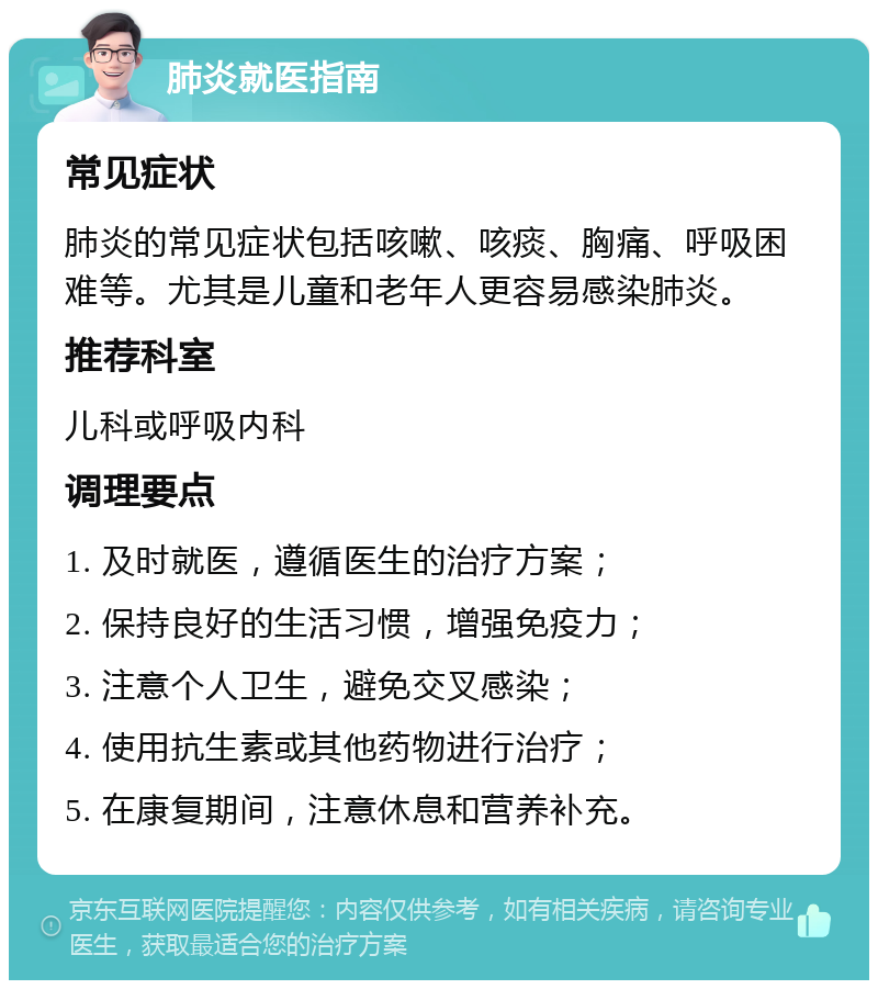 肺炎就医指南 常见症状 肺炎的常见症状包括咳嗽、咳痰、胸痛、呼吸困难等。尤其是儿童和老年人更容易感染肺炎。 推荐科室 儿科或呼吸内科 调理要点 1. 及时就医，遵循医生的治疗方案； 2. 保持良好的生活习惯，增强免疫力； 3. 注意个人卫生，避免交叉感染； 4. 使用抗生素或其他药物进行治疗； 5. 在康复期间，注意休息和营养补充。