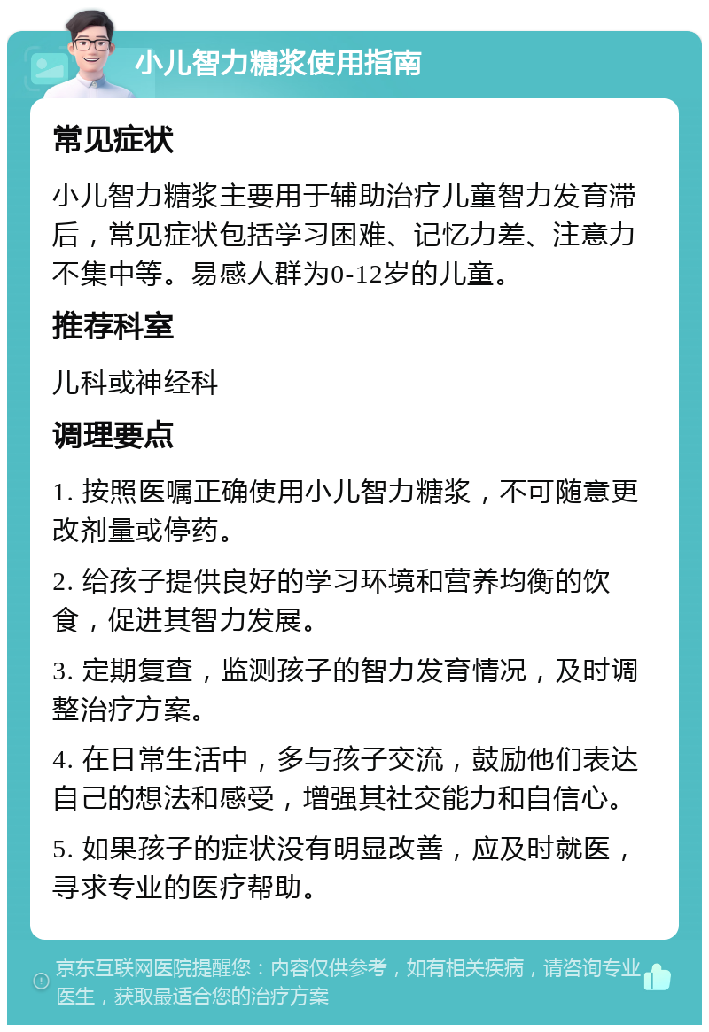 小儿智力糖浆使用指南 常见症状 小儿智力糖浆主要用于辅助治疗儿童智力发育滞后，常见症状包括学习困难、记忆力差、注意力不集中等。易感人群为0-12岁的儿童。 推荐科室 儿科或神经科 调理要点 1. 按照医嘱正确使用小儿智力糖浆，不可随意更改剂量或停药。 2. 给孩子提供良好的学习环境和营养均衡的饮食，促进其智力发展。 3. 定期复查，监测孩子的智力发育情况，及时调整治疗方案。 4. 在日常生活中，多与孩子交流，鼓励他们表达自己的想法和感受，增强其社交能力和自信心。 5. 如果孩子的症状没有明显改善，应及时就医，寻求专业的医疗帮助。