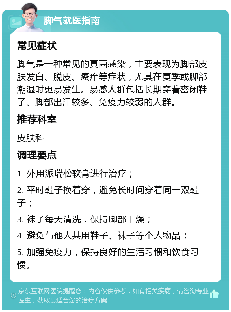 脚气就医指南 常见症状 脚气是一种常见的真菌感染，主要表现为脚部皮肤发白、脱皮、瘙痒等症状，尤其在夏季或脚部潮湿时更易发生。易感人群包括长期穿着密闭鞋子、脚部出汗较多、免疫力较弱的人群。 推荐科室 皮肤科 调理要点 1. 外用派瑞松软膏进行治疗； 2. 平时鞋子换着穿，避免长时间穿着同一双鞋子； 3. 袜子每天清洗，保持脚部干燥； 4. 避免与他人共用鞋子、袜子等个人物品； 5. 加强免疫力，保持良好的生活习惯和饮食习惯。