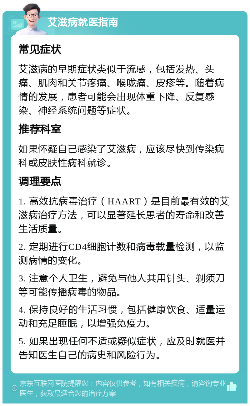 艾滋病就医指南 常见症状 艾滋病的早期症状类似于流感，包括发热、头痛、肌肉和关节疼痛、喉咙痛、皮疹等。随着病情的发展，患者可能会出现体重下降、反复感染、神经系统问题等症状。 推荐科室 如果怀疑自己感染了艾滋病，应该尽快到传染病科或皮肤性病科就诊。 调理要点 1. 高效抗病毒治疗（HAART）是目前最有效的艾滋病治疗方法，可以显著延长患者的寿命和改善生活质量。 2. 定期进行CD4细胞计数和病毒载量检测，以监测病情的变化。 3. 注意个人卫生，避免与他人共用针头、剃须刀等可能传播病毒的物品。 4. 保持良好的生活习惯，包括健康饮食、适量运动和充足睡眠，以增强免疫力。 5. 如果出现任何不适或疑似症状，应及时就医并告知医生自己的病史和风险行为。