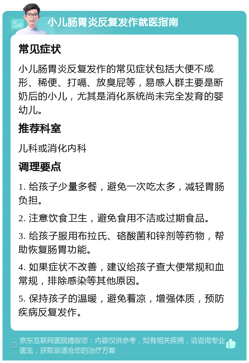 小儿肠胃炎反复发作就医指南 常见症状 小儿肠胃炎反复发作的常见症状包括大便不成形、稀便、打嗝、放臭屁等，易感人群主要是断奶后的小儿，尤其是消化系统尚未完全发育的婴幼儿。 推荐科室 儿科或消化内科 调理要点 1. 给孩子少量多餐，避免一次吃太多，减轻胃肠负担。 2. 注意饮食卫生，避免食用不洁或过期食品。 3. 给孩子服用布拉氏、硌酸菌和锌剂等药物，帮助恢复肠胃功能。 4. 如果症状不改善，建议给孩子查大便常规和血常规，排除感染等其他原因。 5. 保持孩子的温暖，避免着凉，增强体质，预防疾病反复发作。