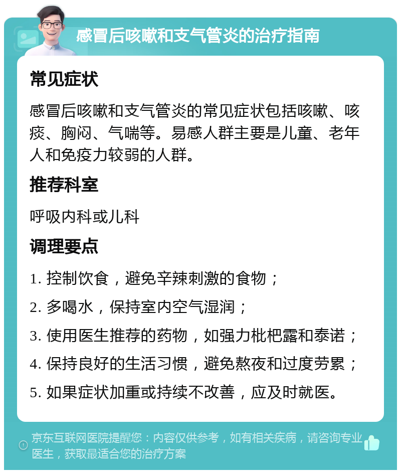 感冒后咳嗽和支气管炎的治疗指南 常见症状 感冒后咳嗽和支气管炎的常见症状包括咳嗽、咳痰、胸闷、气喘等。易感人群主要是儿童、老年人和免疫力较弱的人群。 推荐科室 呼吸内科或儿科 调理要点 1. 控制饮食，避免辛辣刺激的食物； 2. 多喝水，保持室内空气湿润； 3. 使用医生推荐的药物，如强力枇杷露和泰诺； 4. 保持良好的生活习惯，避免熬夜和过度劳累； 5. 如果症状加重或持续不改善，应及时就医。