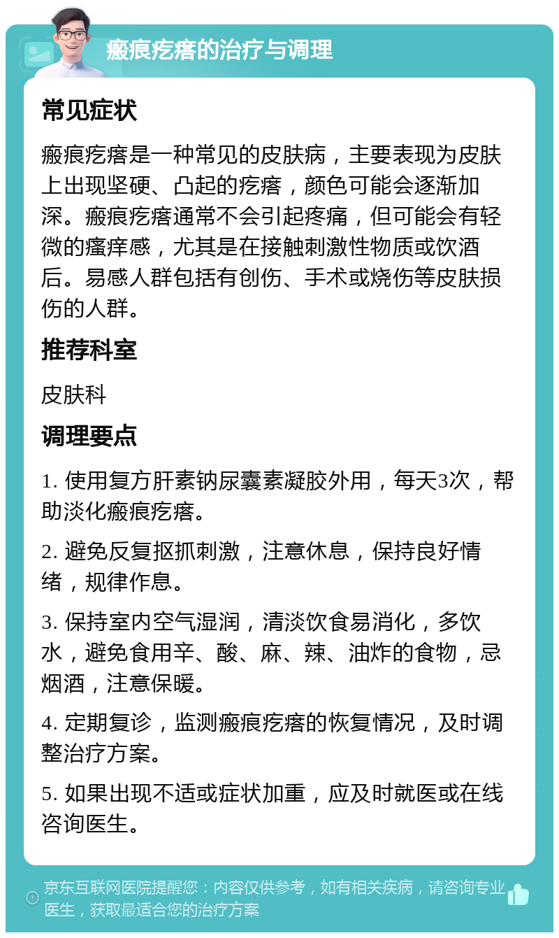 瘢痕疙瘩的治疗与调理 常见症状 瘢痕疙瘩是一种常见的皮肤病，主要表现为皮肤上出现坚硬、凸起的疙瘩，颜色可能会逐渐加深。瘢痕疙瘩通常不会引起疼痛，但可能会有轻微的瘙痒感，尤其是在接触刺激性物质或饮酒后。易感人群包括有创伤、手术或烧伤等皮肤损伤的人群。 推荐科室 皮肤科 调理要点 1. 使用复方肝素钠尿囊素凝胶外用，每天3次，帮助淡化瘢痕疙瘩。 2. 避免反复抠抓刺激，注意休息，保持良好情绪，规律作息。 3. 保持室内空气湿润，清淡饮食易消化，多饮水，避免食用辛、酸、麻、辣、油炸的食物，忌烟酒，注意保暖。 4. 定期复诊，监测瘢痕疙瘩的恢复情况，及时调整治疗方案。 5. 如果出现不适或症状加重，应及时就医或在线咨询医生。