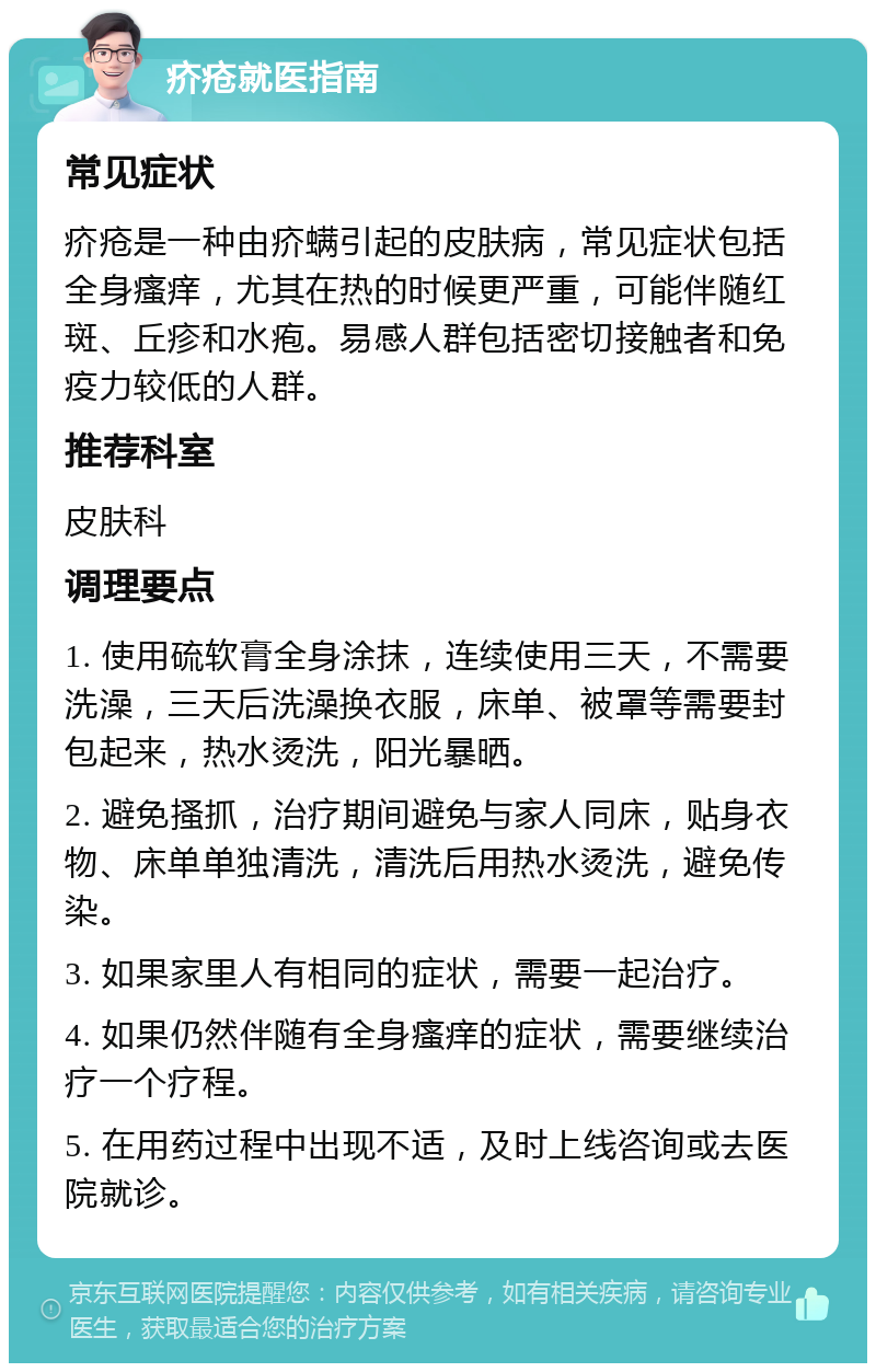 疥疮就医指南 常见症状 疥疮是一种由疥螨引起的皮肤病，常见症状包括全身瘙痒，尤其在热的时候更严重，可能伴随红斑、丘疹和水疱。易感人群包括密切接触者和免疫力较低的人群。 推荐科室 皮肤科 调理要点 1. 使用硫软膏全身涂抹，连续使用三天，不需要洗澡，三天后洗澡换衣服，床单、被罩等需要封包起来，热水烫洗，阳光暴晒。 2. 避免搔抓，治疗期间避免与家人同床，贴身衣物、床单单独清洗，清洗后用热水烫洗，避免传染。 3. 如果家里人有相同的症状，需要一起治疗。 4. 如果仍然伴随有全身瘙痒的症状，需要继续治疗一个疗程。 5. 在用药过程中出现不适，及时上线咨询或去医院就诊。