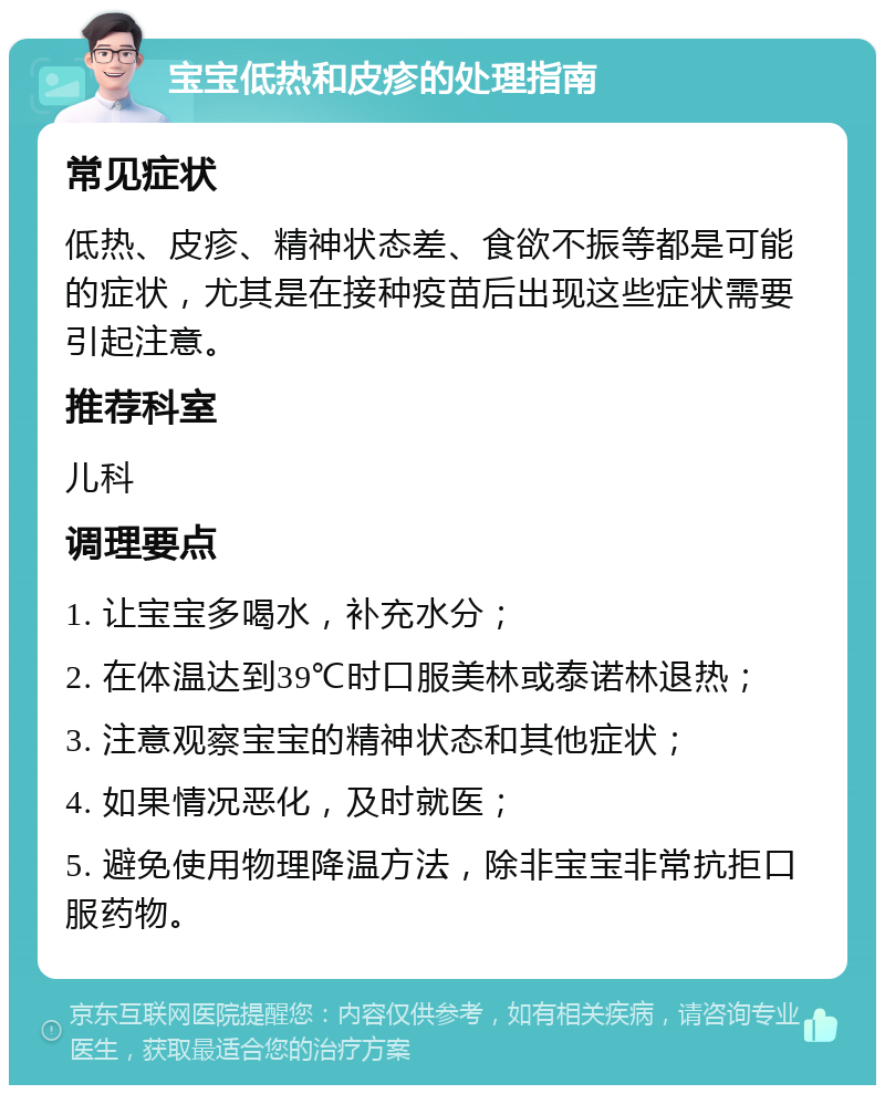 宝宝低热和皮疹的处理指南 常见症状 低热、皮疹、精神状态差、食欲不振等都是可能的症状，尤其是在接种疫苗后出现这些症状需要引起注意。 推荐科室 儿科 调理要点 1. 让宝宝多喝水，补充水分； 2. 在体温达到39℃时口服美林或泰诺林退热； 3. 注意观察宝宝的精神状态和其他症状； 4. 如果情况恶化，及时就医； 5. 避免使用物理降温方法，除非宝宝非常抗拒口服药物。