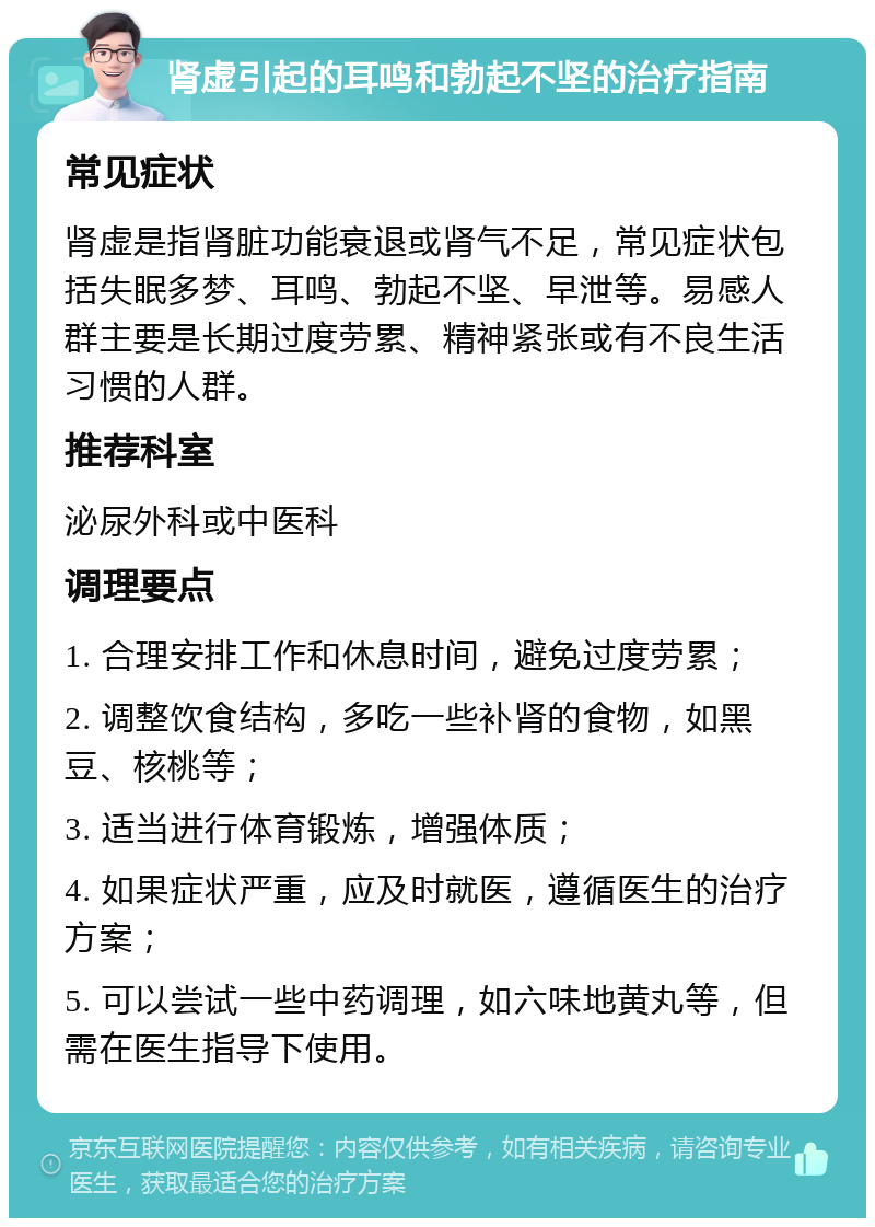 肾虚引起的耳鸣和勃起不坚的治疗指南 常见症状 肾虚是指肾脏功能衰退或肾气不足，常见症状包括失眠多梦、耳鸣、勃起不坚、早泄等。易感人群主要是长期过度劳累、精神紧张或有不良生活习惯的人群。 推荐科室 泌尿外科或中医科 调理要点 1. 合理安排工作和休息时间，避免过度劳累； 2. 调整饮食结构，多吃一些补肾的食物，如黑豆、核桃等； 3. 适当进行体育锻炼，增强体质； 4. 如果症状严重，应及时就医，遵循医生的治疗方案； 5. 可以尝试一些中药调理，如六味地黄丸等，但需在医生指导下使用。