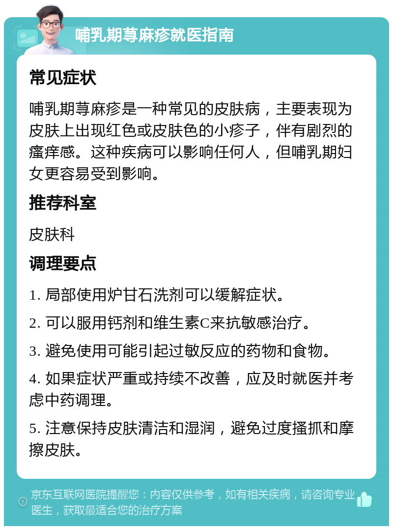 哺乳期荨麻疹就医指南 常见症状 哺乳期荨麻疹是一种常见的皮肤病，主要表现为皮肤上出现红色或皮肤色的小疹子，伴有剧烈的瘙痒感。这种疾病可以影响任何人，但哺乳期妇女更容易受到影响。 推荐科室 皮肤科 调理要点 1. 局部使用炉甘石洗剂可以缓解症状。 2. 可以服用钙剂和维生素C来抗敏感治疗。 3. 避免使用可能引起过敏反应的药物和食物。 4. 如果症状严重或持续不改善，应及时就医并考虑中药调理。 5. 注意保持皮肤清洁和湿润，避免过度搔抓和摩擦皮肤。