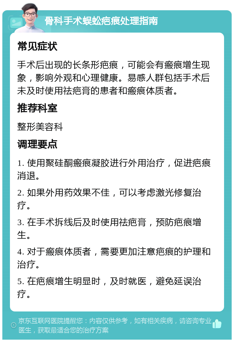 骨科手术蜈蚣疤痕处理指南 常见症状 手术后出现的长条形疤痕，可能会有瘢痕增生现象，影响外观和心理健康。易感人群包括手术后未及时使用祛疤膏的患者和瘢痕体质者。 推荐科室 整形美容科 调理要点 1. 使用聚硅酮瘢痕凝胶进行外用治疗，促进疤痕消退。 2. 如果外用药效果不佳，可以考虑激光修复治疗。 3. 在手术拆线后及时使用祛疤膏，预防疤痕增生。 4. 对于瘢痕体质者，需要更加注意疤痕的护理和治疗。 5. 在疤痕增生明显时，及时就医，避免延误治疗。