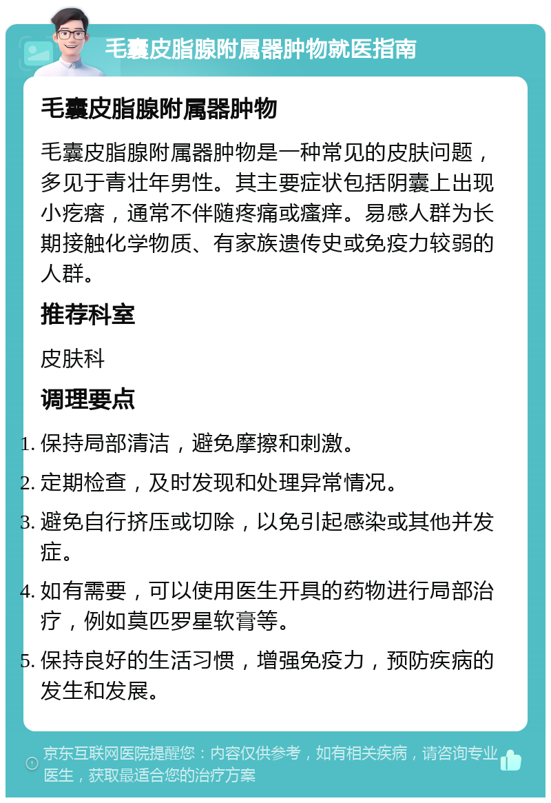 毛囊皮脂腺附属器肿物就医指南 毛囊皮脂腺附属器肿物 毛囊皮脂腺附属器肿物是一种常见的皮肤问题，多见于青壮年男性。其主要症状包括阴囊上出现小疙瘩，通常不伴随疼痛或瘙痒。易感人群为长期接触化学物质、有家族遗传史或免疫力较弱的人群。 推荐科室 皮肤科 调理要点 保持局部清洁，避免摩擦和刺激。 定期检查，及时发现和处理异常情况。 避免自行挤压或切除，以免引起感染或其他并发症。 如有需要，可以使用医生开具的药物进行局部治疗，例如莫匹罗星软膏等。 保持良好的生活习惯，增强免疫力，预防疾病的发生和发展。