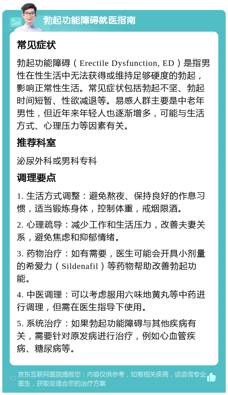 勃起功能障碍就医指南 常见症状 勃起功能障碍（Erectile Dysfunction, ED）是指男性在性生活中无法获得或维持足够硬度的勃起，影响正常性生活。常见症状包括勃起不坚、勃起时间短暂、性欲减退等。易感人群主要是中老年男性，但近年来年轻人也逐渐增多，可能与生活方式、心理压力等因素有关。 推荐科室 泌尿外科或男科专科 调理要点 1. 生活方式调整：避免熬夜、保持良好的作息习惯，适当锻炼身体，控制体重，戒烟限酒。 2. 心理疏导：减少工作和生活压力，改善夫妻关系，避免焦虑和抑郁情绪。 3. 药物治疗：如有需要，医生可能会开具小剂量的希爱力（Sildenafil）等药物帮助改善勃起功能。 4. 中医调理：可以考虑服用六味地黄丸等中药进行调理，但需在医生指导下使用。 5. 系统治疗：如果勃起功能障碍与其他疾病有关，需要针对原发病进行治疗，例如心血管疾病、糖尿病等。