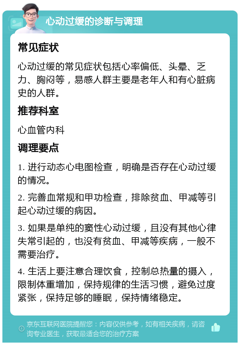 心动过缓的诊断与调理 常见症状 心动过缓的常见症状包括心率偏低、头晕、乏力、胸闷等，易感人群主要是老年人和有心脏病史的人群。 推荐科室 心血管内科 调理要点 1. 进行动态心电图检查，明确是否存在心动过缓的情况。 2. 完善血常规和甲功检查，排除贫血、甲减等引起心动过缓的病因。 3. 如果是单纯的窦性心动过缓，且没有其他心律失常引起的，也没有贫血、甲减等疾病，一般不需要治疗。 4. 生活上要注意合理饮食，控制总热量的摄入，限制体重增加，保持规律的生活习惯，避免过度紧张，保持足够的睡眠，保持情绪稳定。