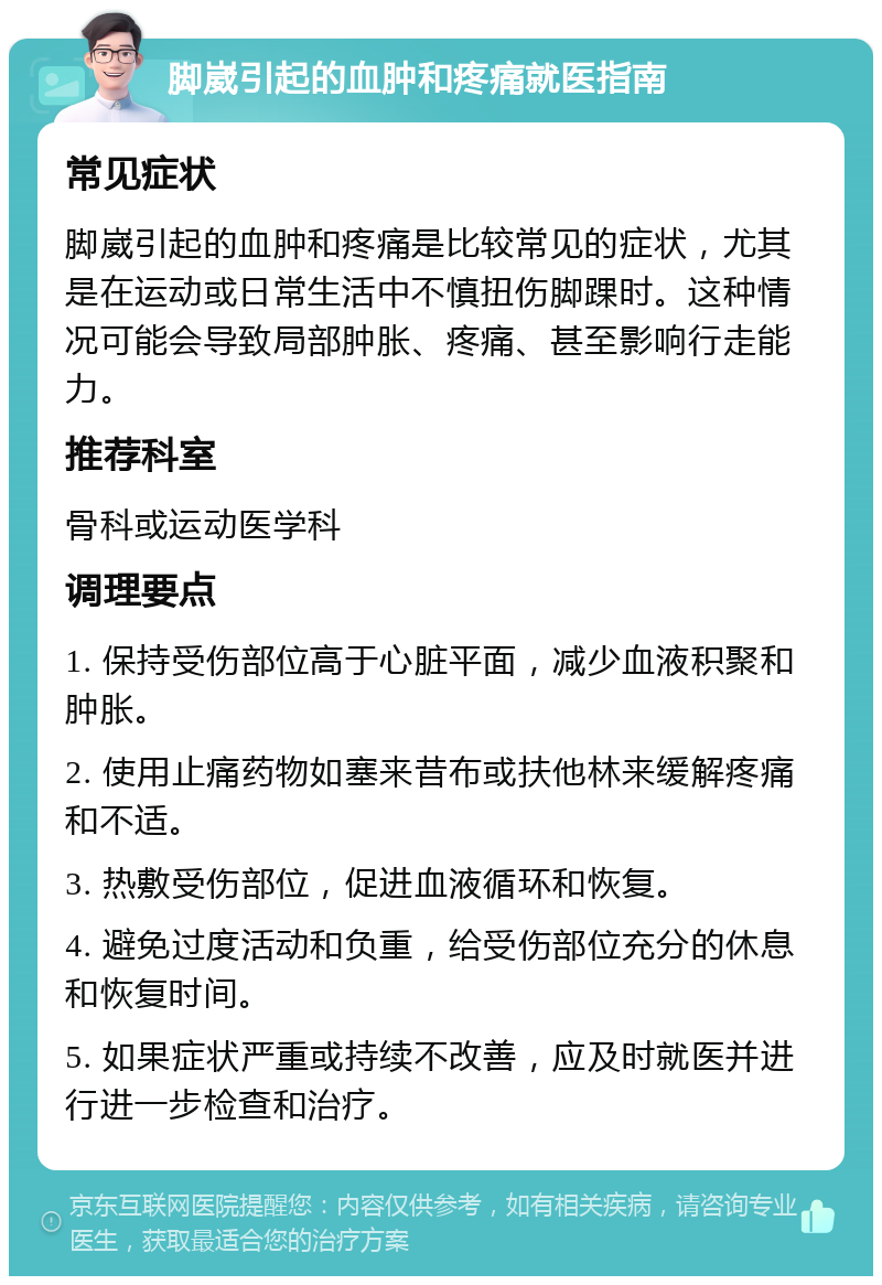 脚崴引起的血肿和疼痛就医指南 常见症状 脚崴引起的血肿和疼痛是比较常见的症状，尤其是在运动或日常生活中不慎扭伤脚踝时。这种情况可能会导致局部肿胀、疼痛、甚至影响行走能力。 推荐科室 骨科或运动医学科 调理要点 1. 保持受伤部位高于心脏平面，减少血液积聚和肿胀。 2. 使用止痛药物如塞来昔布或扶他林来缓解疼痛和不适。 3. 热敷受伤部位，促进血液循环和恢复。 4. 避免过度活动和负重，给受伤部位充分的休息和恢复时间。 5. 如果症状严重或持续不改善，应及时就医并进行进一步检查和治疗。