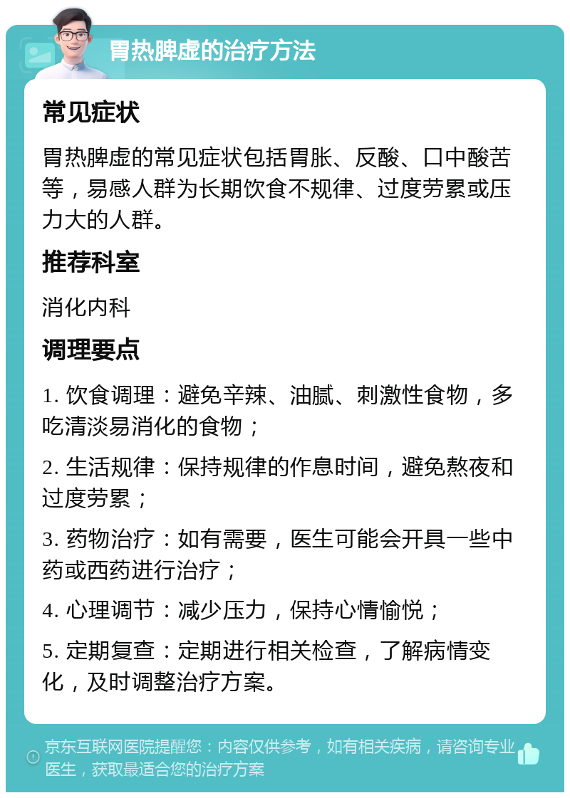 胃热脾虚的治疗方法 常见症状 胃热脾虚的常见症状包括胃胀、反酸、口中酸苦等，易感人群为长期饮食不规律、过度劳累或压力大的人群。 推荐科室 消化内科 调理要点 1. 饮食调理：避免辛辣、油腻、刺激性食物，多吃清淡易消化的食物； 2. 生活规律：保持规律的作息时间，避免熬夜和过度劳累； 3. 药物治疗：如有需要，医生可能会开具一些中药或西药进行治疗； 4. 心理调节：减少压力，保持心情愉悦； 5. 定期复查：定期进行相关检查，了解病情变化，及时调整治疗方案。