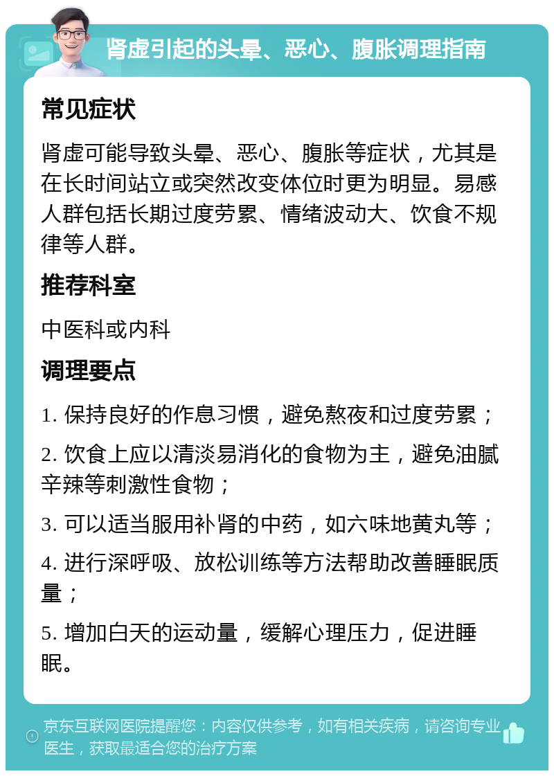 肾虚引起的头晕、恶心、腹胀调理指南 常见症状 肾虚可能导致头晕、恶心、腹胀等症状，尤其是在长时间站立或突然改变体位时更为明显。易感人群包括长期过度劳累、情绪波动大、饮食不规律等人群。 推荐科室 中医科或内科 调理要点 1. 保持良好的作息习惯，避免熬夜和过度劳累； 2. 饮食上应以清淡易消化的食物为主，避免油腻辛辣等刺激性食物； 3. 可以适当服用补肾的中药，如六味地黄丸等； 4. 进行深呼吸、放松训练等方法帮助改善睡眠质量； 5. 增加白天的运动量，缓解心理压力，促进睡眠。