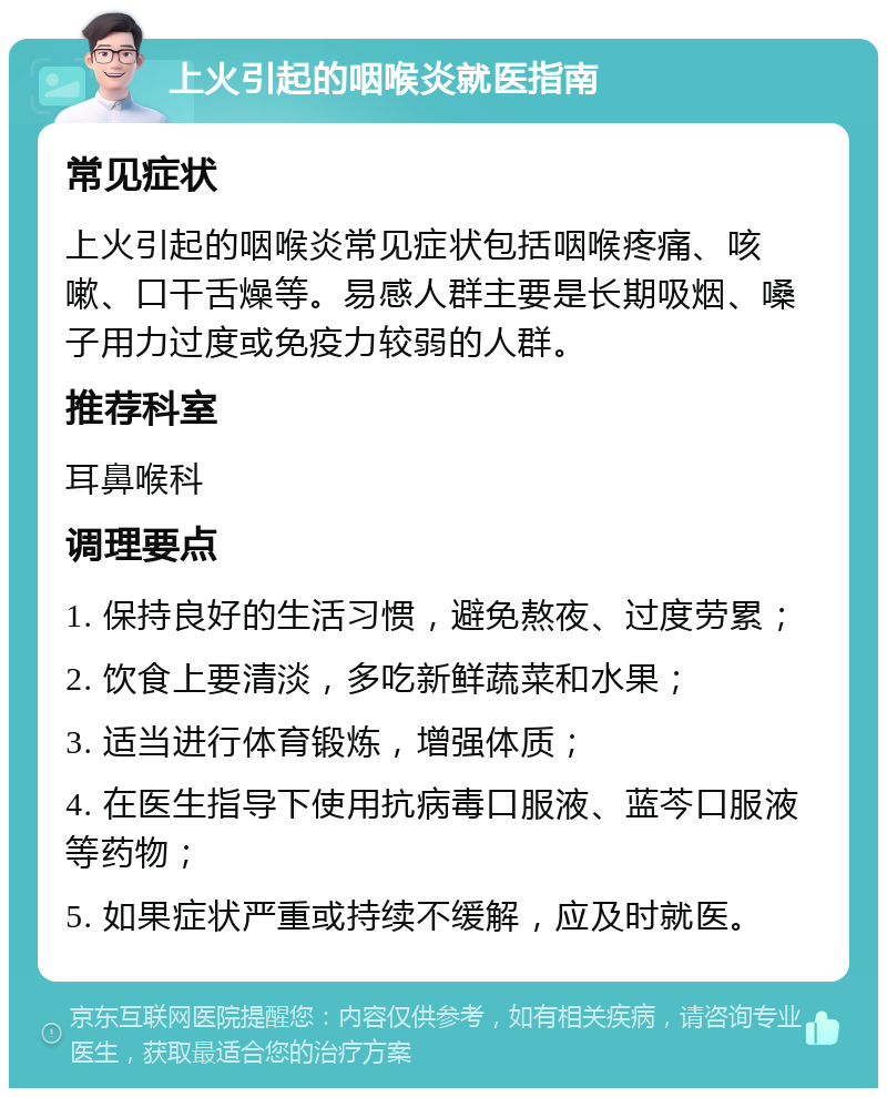 上火引起的咽喉炎就医指南 常见症状 上火引起的咽喉炎常见症状包括咽喉疼痛、咳嗽、口干舌燥等。易感人群主要是长期吸烟、嗓子用力过度或免疫力较弱的人群。 推荐科室 耳鼻喉科 调理要点 1. 保持良好的生活习惯，避免熬夜、过度劳累； 2. 饮食上要清淡，多吃新鲜蔬菜和水果； 3. 适当进行体育锻炼，增强体质； 4. 在医生指导下使用抗病毒口服液、蓝芩口服液等药物； 5. 如果症状严重或持续不缓解，应及时就医。