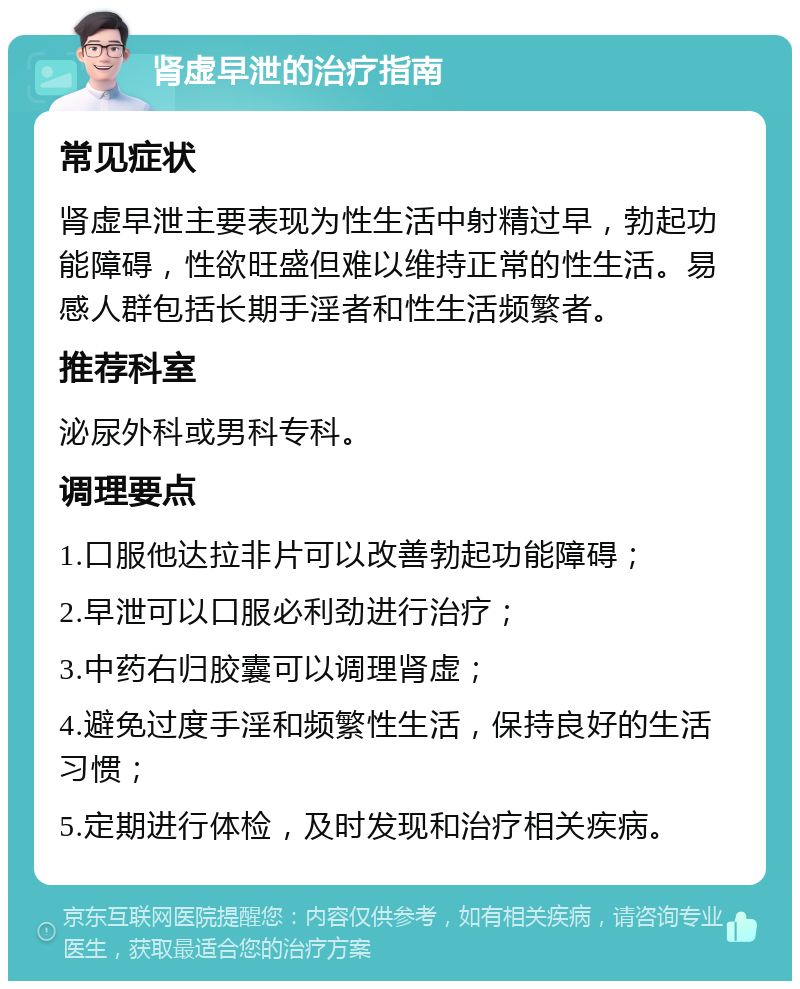 肾虚早泄的治疗指南 常见症状 肾虚早泄主要表现为性生活中射精过早，勃起功能障碍，性欲旺盛但难以维持正常的性生活。易感人群包括长期手淫者和性生活频繁者。 推荐科室 泌尿外科或男科专科。 调理要点 1.口服他达拉非片可以改善勃起功能障碍； 2.早泄可以口服必利劲进行治疗； 3.中药右归胶囊可以调理肾虚； 4.避免过度手淫和频繁性生活，保持良好的生活习惯； 5.定期进行体检，及时发现和治疗相关疾病。