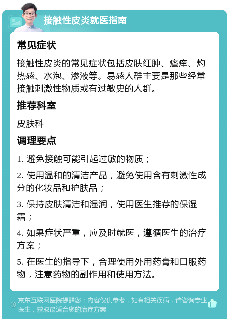 接触性皮炎就医指南 常见症状 接触性皮炎的常见症状包括皮肤红肿、瘙痒、灼热感、水泡、渗液等。易感人群主要是那些经常接触刺激性物质或有过敏史的人群。 推荐科室 皮肤科 调理要点 1. 避免接触可能引起过敏的物质； 2. 使用温和的清洁产品，避免使用含有刺激性成分的化妆品和护肤品； 3. 保持皮肤清洁和湿润，使用医生推荐的保湿霜； 4. 如果症状严重，应及时就医，遵循医生的治疗方案； 5. 在医生的指导下，合理使用外用药膏和口服药物，注意药物的副作用和使用方法。