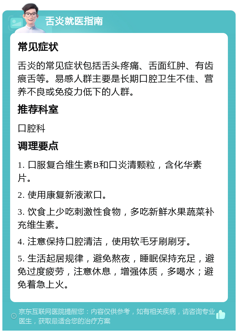 舌炎就医指南 常见症状 舌炎的常见症状包括舌头疼痛、舌面红肿、有齿痕舌等。易感人群主要是长期口腔卫生不佳、营养不良或免疫力低下的人群。 推荐科室 口腔科 调理要点 1. 口服复合维生素B和口炎清颗粒，含化华素片。 2. 使用康复新液漱口。 3. 饮食上少吃刺激性食物，多吃新鲜水果蔬菜补充维生素。 4. 注意保持口腔清洁，使用软毛牙刷刷牙。 5. 生活起居规律，避免熬夜，睡眠保持充足，避免过度疲劳，注意休息，增强体质，多喝水；避免着急上火。